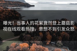 曝光！当事人的花絮竟然登上蘑菇影视在线观看热搜，意想不到引发众怒