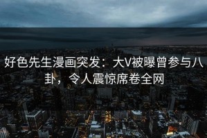 好色先生漫画突发：大V被曝曾参与八卦，令人震惊席卷全网
