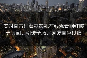 实时直击！蘑菇影视在线观看网红曝光丑闻，引爆全场，网友直呼过瘾