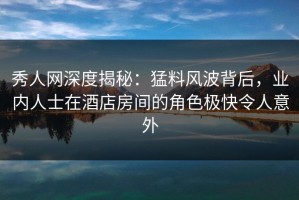 秀人网深度揭秘：猛料风波背后，业内人士在酒店房间的角色极快令人意外
