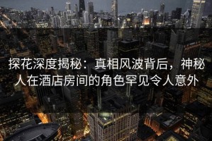 探花深度揭秘：真相风波背后，神秘人在酒店房间的角色罕见令人意外