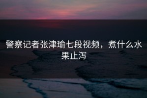 警察记者张津瑜七段视频，煮什么水果止泻