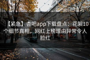 【紧急】杏吧app下载盘点：花絮10个细节真相，网红上榜理由异常令人脸红