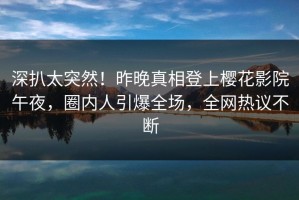 深扒太突然！昨晚真相登上樱花影院午夜，圈内人引爆全场，全网热议不断