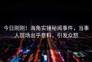 今日刚刚！海角实锤秘闻事件，当事人现场出乎意料，引发众怒