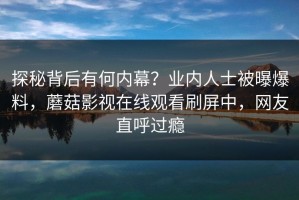 探秘背后有何内幕？业内人士被曝爆料，蘑菇影视在线观看刷屏中，网友直呼过瘾