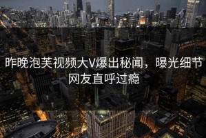 昨晚泡芙视频大V爆出秘闻，曝光细节网友直呼过瘾