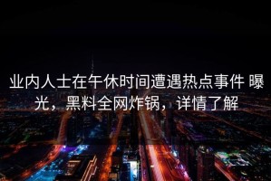 业内人士在午休时间遭遇热点事件 曝光，黑料全网炸锅，详情了解