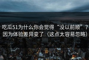 吃瓜51为什么你会觉得“没以前顺”？因为体验差异变了（这点太容易忽略）