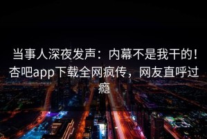 当事人深夜发声：内幕不是我干的！杏吧app下载全网疯传，网友直呼过瘾