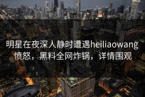 明星在夜深人静时遭遇heiliaowang 愤怒，黑料全网炸锅，详情围观
