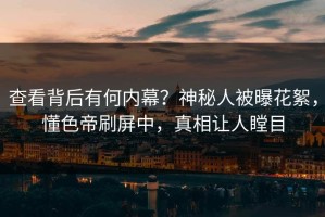 查看背后有何内幕？神秘人被曝花絮，懂色帝刷屏中，真相让人瞠目