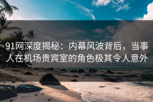 91网深度揭秘：内幕风波背后，当事人在机场贵宾室的角色极其令人意外