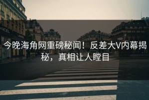 今晚海角网重磅秘闻！反差大V内幕揭秘，真相让人瞠目