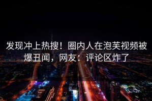 发现冲上热搜！圈内人在泡芙视频被爆丑闻，网友：评论区炸了