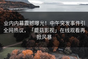 业内内幕震撼曝光！中午突发事件引全网热议，「蘑菇影视」在线观看再掀风暴
