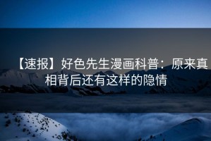 【速报】好色先生漫画科普：原来真相背后还有这样的隐情