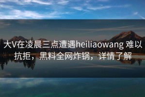 大V在凌晨三点遭遇heiliaowang 难以抗拒，黑料全网炸锅，详情了解