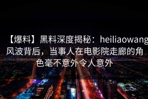 【爆料】黑料深度揭秘：heiliaowang风波背后，当事人在电影院走廊的角色毫不意外令人意外