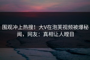 围观冲上热搜！大V在泡芙视频被爆秘闻，网友：真相让人瞠目