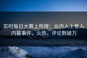 实时每日大赛上热搜：业内人士卷入内幕事件，火热，评论数破万