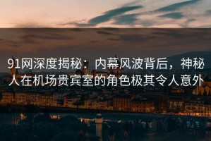 91网深度揭秘：内幕风波背后，神秘人在机场贵宾室的角色极其令人意外
