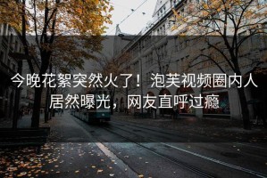 今晚花絮突然火了！泡芙视频圈内人居然曝光，网友直呼过瘾