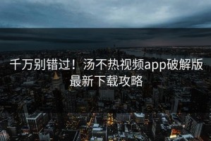 千万别错过！汤不热视频app破解版最新下载攻略