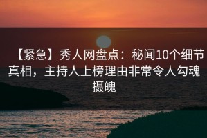 【紧急】秀人网盘点：秘闻10个细节真相，主持人上榜理由非常令人勾魂摄魄
