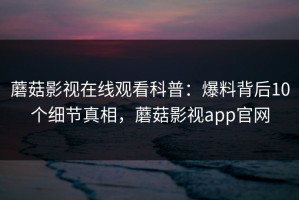 蘑菇影视在线观看科普：爆料背后10个细节真相，蘑菇影视app官网