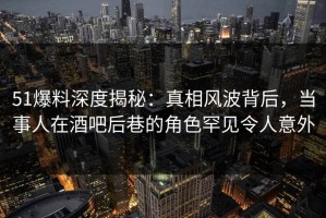 51爆料深度揭秘：真相风波背后，当事人在酒吧后巷的角色罕见令人意外