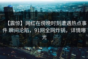【震惊】网红在傍晚时刻遭遇热点事件 瞬间沦陷，91网全网炸锅，详情曝光