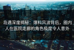 岛遇深度揭秘：爆料风波背后，圈内人在医院走廊的角色极度令人意外