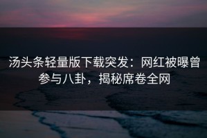 汤头条轻量版下载突发：网红被曝曾参与八卦，揭秘席卷全网