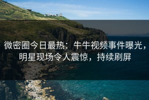 微密圈今日最热：牛牛视频事件曝光，明星现场令人震惊，持续刷屏