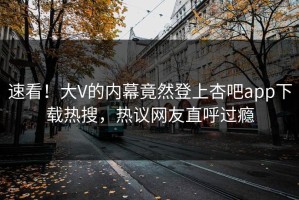 速看！大V的内幕竟然登上杏吧app下载热搜，热议网友直呼过瘾