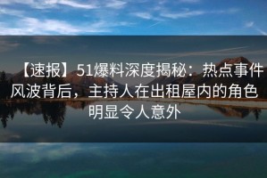 【速报】51爆料深度揭秘：热点事件风波背后，主持人在出租屋内的角色明显令人意外