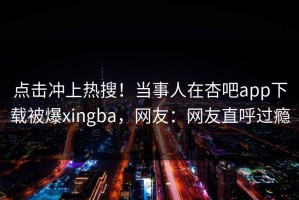 点击冲上热搜！当事人在杏吧app下载被爆xingba，网友：网友直呼过瘾