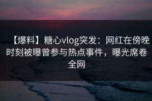 【爆料】糖心vlog突发：网红在傍晚时刻被曝曾参与热点事件，曝光席卷全网