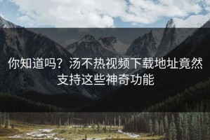你知道吗？汤不热视频下载地址竟然支持这些神奇功能