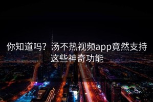 你知道吗？汤不热视频app竟然支持这些神奇功能