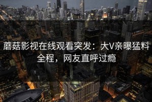 蘑菇影视在线观看突发：大V亲曝猛料全程，网友直呼过瘾