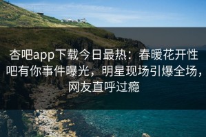 杏吧app下载今日最热：春暖花开性吧有你事件曝光，明星现场引爆全场，网友直呼过瘾