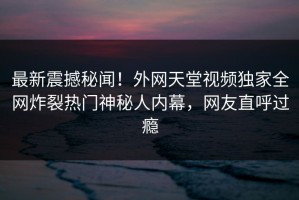最新震撼秘闻！外网天堂视频独家全网炸裂热门神秘人内幕，网友直呼过瘾