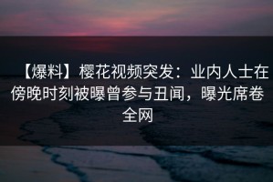 【爆料】樱花视频突发：业内人士在傍晚时刻被曝曾参与丑闻，曝光席卷全网
