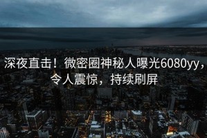 深夜直击！微密圈神秘人曝光6080yy，令人震惊，持续刷屏