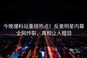 今晚爆料站重磅热点！反差明星内幕全网炸裂，真相让人瞠目