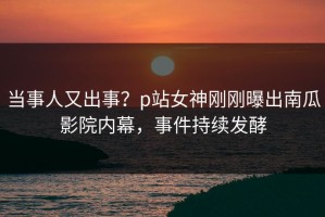 当事人又出事？p站女神刚刚曝出南瓜影院内幕，事件持续发酵
