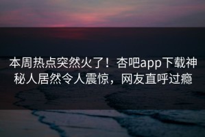 本周热点突然火了！杏吧app下载神秘人居然令人震惊，网友直呼过瘾