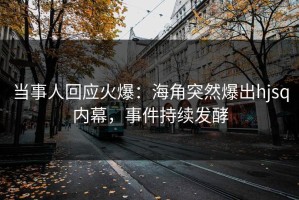 当事人回应火爆：海角突然爆出hjsq内幕，事件持续发酵